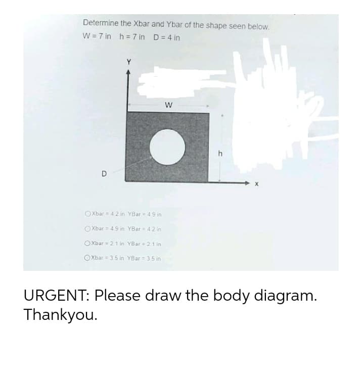 Determine the Xbar and Ybar of the shape seen below.
W = 7 in h = 7 in D= 4 in
Y
h
D
O Xbar = 42 in YBar = 49 in
O Xbar = 49 in YBar = 42 in
OXbar= 21 in YBar= 21in
O Xbar = 3.5 in YBar = 35 in
URGENT: Please draw the body diagram.
Thankyou.
