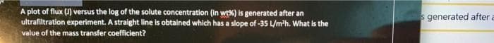 A plot of flux (J) versus the log of the solute concentration (in wt%) is generated after an
ultrafiltration experiment. A straight line is obtained which has a slope of -35 L/m'h. What is the
s generated after a
value of the mass transfer coefficient?
