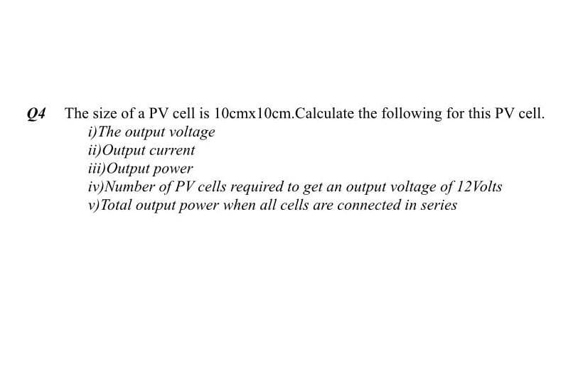 Q4
The size of a PV cell is 10cmx10cm.Calculate the following for this PV cell.
i)The output voltage
ii)Output current
iii)Output power
iv)Number of PV cells required to get an output voltage of 12Volts
v) Total output power when all cells are connected in series
