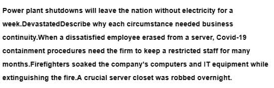 Power plant shutdowns will leave the nation without electricity for a
week.Devastated Describe why each circumstance needed business
continuity.When a dissatisfied employee erased from a server, Covid-19
containment procedures need the firm to keep a restricted staff for many
months.Firefighters soaked the company's computers and IT equipment while
extinguishing the fire.A crucial server closet was robbed overnight.