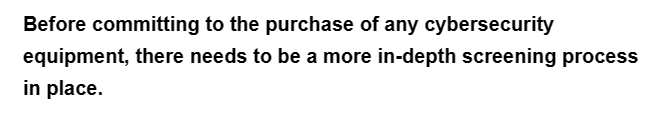 Before committing to the purchase of any cybersecurity
equipment, there needs to be a more in-depth screening process
in place.