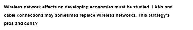 Wireless network effects on developing economies must be studied. LANs and
cable connections may sometimes replace wireless networks. This strategy's
pros and cons?