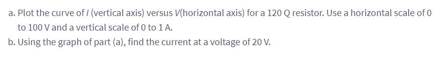 a. Plot the curve of/ (vertical axis) versus V(horizontal axis) for a 120 Q resistor. Use a horizontal scale of 0
to 100 V and a vertical scale of 0 to 1 A.
b. Using the graph of part (a), find the current at a voltage of 20 V.