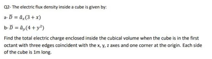 Q2-The electric flux density inside a cube is given by:
a-D = âx (3 + x)
b- D = ây(4 + y2)
Find the total electric charge enclosed inside the cubical volume when the cube is in the first
octant with three edges coincident with the x, y, z axes and one corner at the origin. Each side
of the cube is 1m long.