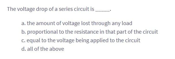 The voltage drop of a series circuit is
a. the amount of voltage lost through any load
b. proportional to the resistance in that part of the circuit
c. equal to the voltage being applied to the circuit
d. all of the above