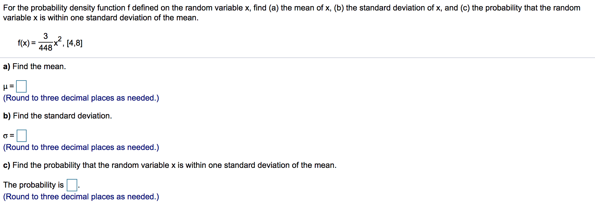 For the probability density function f defined on the random variable x, find (a) the mean of x, (b) the standard deviation of x, and (c) the probability that the random
variable x is within one standard deviation of the mean.
3
f(x) = ARx?, 14,8]
X.
448
a) Find the mean.
(Round to three decimal places as needed.)
b) Find the standard deviation.
O =
(Round to three decimal places as needed.)
c) Find the probability that the random variable x is within one standard deviation of the mean.
The probability is
