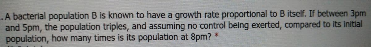 A bacterial population B is known to have a growth rate proportional to B itself. If between 3pm
and 5pm, the population triples, and assuming no control being exerted, compared to its initial
population, how many times is its population at 8pm?
*:
