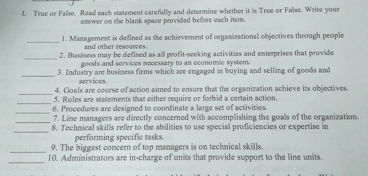 I.
True or False. Read each statement carefully and determine whether it is True or False. Write your
answer on the blank space provided before each item.
1. Management is defined as the achievement of organizational objectives through people
and other resources.
2. Business may be defined as all profit-seeking activities and enterprises that provide
goods and services necessary to an economic system.
3. Industry are business firms which are engaged in buying and selling of goods and
services.
4. Goals are course of action aimed to ensure that the organization achieve its objectives.
5. Rules are statements that either require or forbid a certain action.
6. Procedures are designed to coordinate a large set of activities.
7. Line managers are directly concerned with accomplishing the goals of the organization.
8. Technical skills refer to the abilities to use special proficiencies or expertise in
performing specific tasks.
9. The biggest concern of top managers is on technical skills.
10. Administrators are in-charge of units that provide support to the line units.
