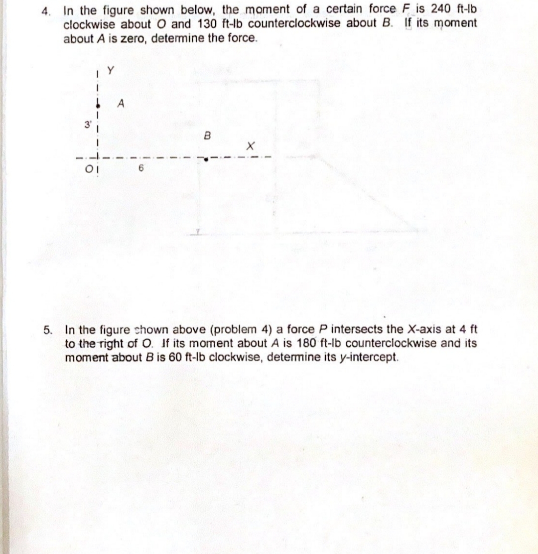 4. In the figure shown below, the moment of a certain force F is 240 ft-lb
clockwise about O and 130 ft-lb counterclockwise about B. If its moment
about A is zero, determine the force.
A
B
5. In the figure chown above (problem 4) a force P intersects the X-axis at 4 ft
to the right of O. If its moment about A is 180 ft-lb counterclockwise and its
moment about B is 60 ft-lb clockwise, detemine its y-intercept.
