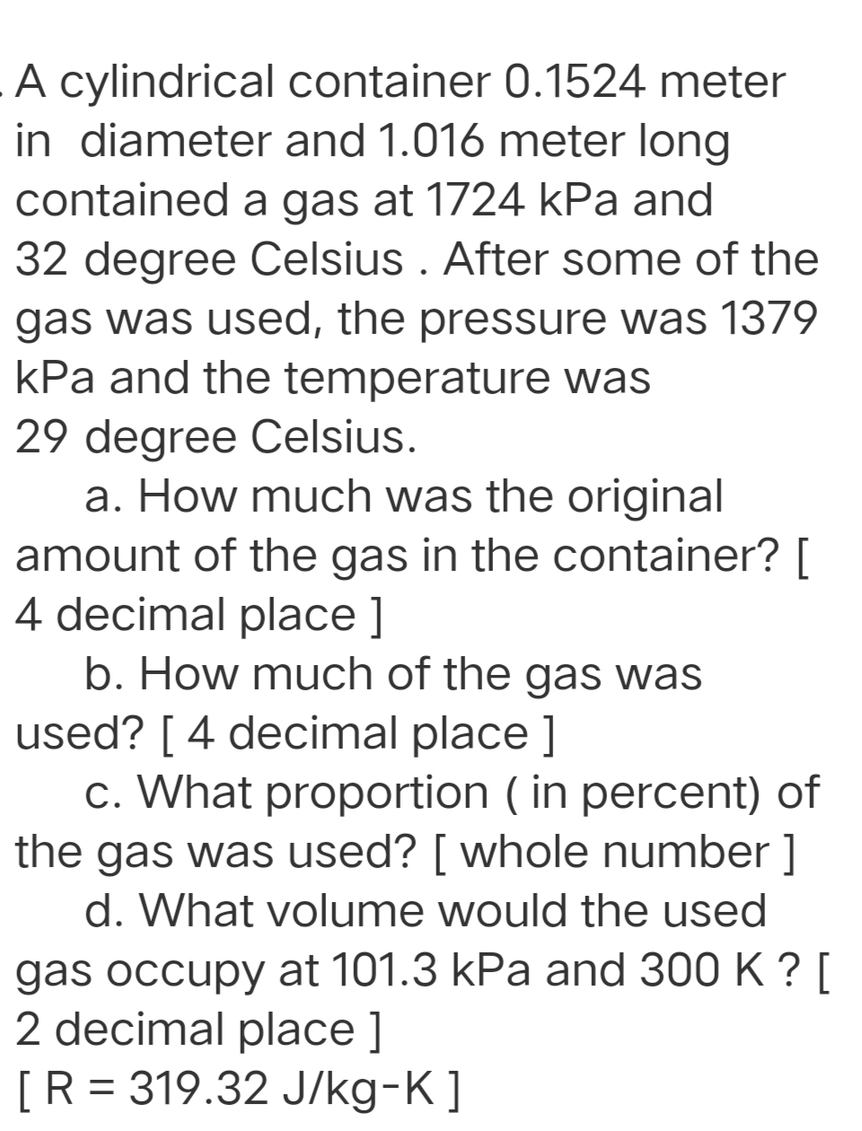 A cylindrical container 0.1524 meter
in diameter and 1.016 meter long
contained a gas at 1724 kPa and
32 degree Celsius . After some of the
gas was used, the pressure was 1379
kPa and the temperature was
29 degree Celsius.
a. How much was the original
amount of the gas in the container? [
4 decimal place ]
b. How much of the gas was
used? [ 4 decimal place ]
c. What proportion ( in percent) of
the gas was used? [ whole number ]
d. What volume would the used
gas occupy at 101.3 kPa and 300 K ? [
2 decimal place ]
[R = 319.32 J/kg-K]
%3D
