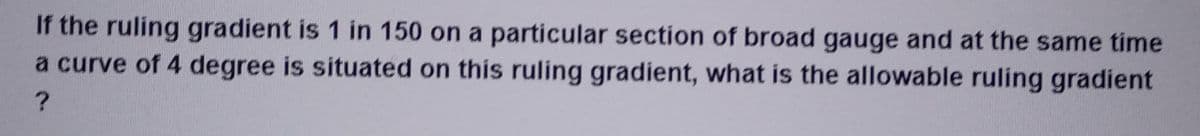 If the ruling gradient is 1 in 150 on a particular section of broad gauge and at the same time
a curve of 4 degree is situated on this ruling gradient, what is the allowable ruling gradient
?