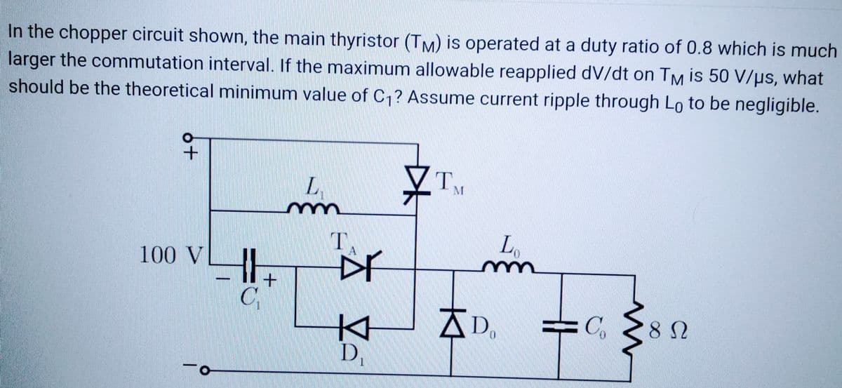 In the chopper circuit shown, the main thyristor (TM) is operated at a duty ratio of 0.8 which is much
larger the commutation interval. If the maximum allowable reapplied dv/dt on TM is 50 V/μs, what
should be the theoretical minimum value of C₁? Assume current ripple through Lo to be negligible.
+
100 V
-0
C₁
+
L
m
T.
Dr
KH
D₁
TM
Lo
mn
Do
Co
m
8 Ω