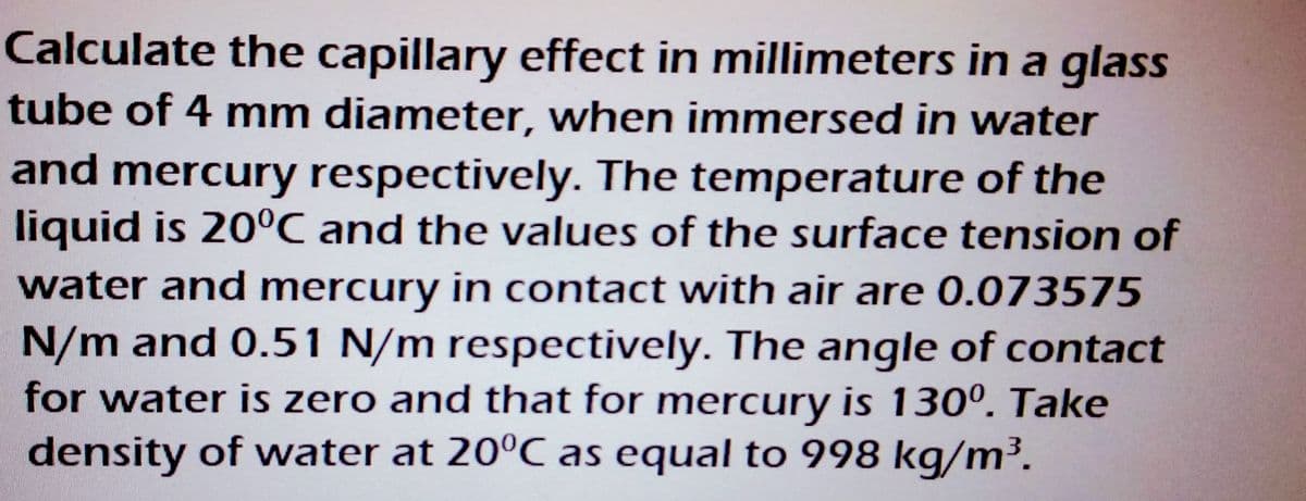 Calculate the capillary effect in millimeters in a glass
tube of 4 mm diameter, when immersed in water
and mercury respectively. The temperature of the
liquid is 20°C and the values of the surface tension of
water and mercury in contact with air are 0.073575
N/m and 0.51 N/m respectively. The angle of contact
for water is zero and that for mercury is 130⁰. Take
density of water at 20°C as equal to 998 kg/m³.