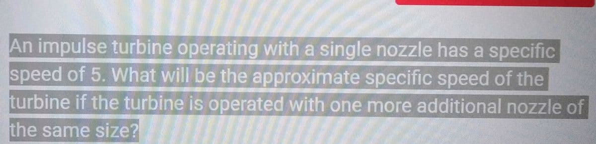 An impulse turbine operating with a single nozzle has a specific
speed of 5. What will be the approximate specific speed of the
turbine if the turbine is operated with one more additional nozzle of
the same size?