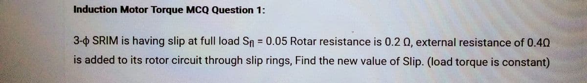 Induction Motor Torque MCQ Question 1:
3-0 SRIM is having slip at full load S₁ = 0.05 Rotar resistance is 0.2 0, external resistance of 0.40
is added to its rotor circuit through slip rings, Find the new value of Slip. (load torque is constant)