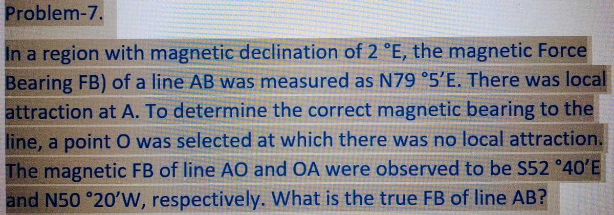 Problem-7.
In a region with magnetic declination of 2 °E, the magnetic Force
Bearing FB) of a line AB was measured as N79 °5'E. There was local
attraction at A. To determine the correct magnetic bearing to the
line, a point O was selected at which there was no local attraction.
The magnetic FB of line AO and OA were observed to be S52 °40'E
and N50 °20'W, respectively. What is the true FB of line AB?