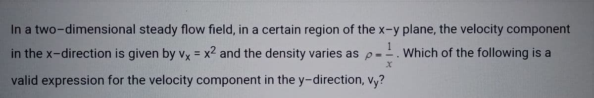 In a two-dimensional steady flow field, in a certain region of the x-y plane, the velocity component
1
in the x-direction is given by vx = x² and the density varies as p = = Which of the following is a
X
valid expression for the velocity component in the y-direction, vy?