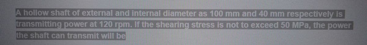 A hollow shaft of external and internal diameter as 100 mm and 40 mm respectively is
transmitting power at 120 rpm. If the shearing stress is not to exceed 50 MPa, the power
the shaft can transmit will be