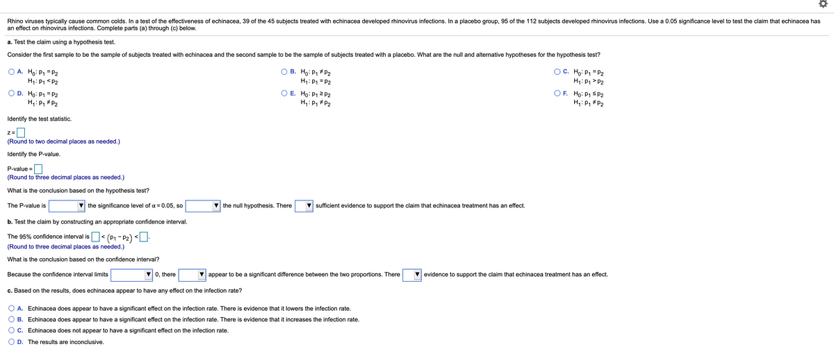 Rhino viruses typically cause common colds. In a test of the effectiveness of echinacea, 39 of the 45 subjects treated with echinacea developed rhinovirus infections. In a placebo group, 95 of the 112 subjects developed rhinovirus infections. Use a 0.05 significance level to test the claim that echinacea has
an effect on rhinovirus infections. Complete parts (a) through (c) below.
a. Test the claim using a hypothesis test.
Consider the first sample to be the sample of subjects treated with echinacea and the second sample to be the sample of subjects treated with a placebo. What are the null and alternative hypotheses for the hypothesis test?
A. Ho: P1 = P2
O B. Ho: P1 # pP2
OC. Ho: P1 = P2
H1: P1 <P2
H1: P1 = P2
H1: P1 > P2
O F. Ho: P1 SP2
H,: P, # P2
D. Ho: P1 = P2
O E. Ho: P1 2 P2
H4: P, # P2
H,: P, # P2
Identify the test statistic.
(Round to two decimal places as needed.)
Identify the P-value.
P-value =
(Round to three decimal places as needed.)
What is the conclusion based on the hypothesis test?
The P-value is
the significance level of a = 0.05, so
V the null hypothesis. There
V sufficient evidence to support the claim that echinacea treatment has an effect.
b. Test the claim by constructing an appropriate confidence interval.
The 95% confidence interval is< (P1 - P2) <U.
(Round to three decimal places as needed.)
What is the conclusion based on the confidence interval?
Because the confidence interval limits
0, there
V appear to be a significant difference between the two proportions. There
V evidence to support the claim that echinacea treatment has an effect.
c. Based on the results, does echinacea appear to have any effect on the infection rate?
A. Echinacea does appear to have a significant effect on the infection rate. There is evidence that it lowers the infection rate.
B. Echinacea does appear to have a significant effect on the infection rate. There is evidence that it increases the infection rate.
O C. Echinacea does not appear to have a significant effect on the infection rate.
D. The results are inconclusive.
