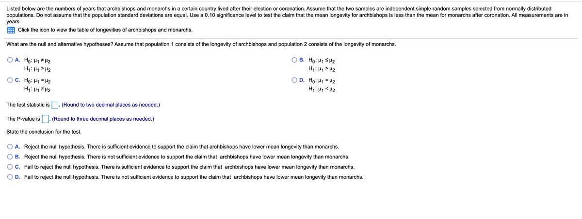 Listed below are the numbers of years that archbishops and monarchs in a certain country lived after their election or coronation. Assume that the two samples are independent simple random samples selected from normally distributed
populations. Do not assume that the population standard deviations are equal. Use a 0.10 significance level to test the claim that the mean longevity for archbishops is less than the mean for monarchs after coronation. All measurements are in
years.
Click the icon to view the table of longevities of archbishops and monarchs.
What are the null and alternative hypotheses? Assume that population 1 consists of the longevity of archbishops and population 2 consists of the longevity of monarchs.
A. Ho: H1 # H2
H1: 41> H2
B. Ho: H1 SH2
H1: H1 > H2
O C. Ho: H1 = H2
H1: H1 # H2
O D. Ho: H1 = H2
H1: H1 <H2
The test statistic is|. (Round to two decimal places as needed.)
The P-value is
(Round to three decimal places as needed.)
State the conclusion for the test.
A. Reject the null hypothesis. There is sufficient evidence to support the claim that archbishops have lower mean longevity than monarchs.
B. Reject the null hypothesis. There is not sufficient evidence to support the claim that archbishops have lower mean longevity than monarchs.
C. Fail to reject the null hypothesis. There is sufficient evidence to support the claim that archbishops have lower mean longevity than monarchs.
OD.
to reject the null hypothesis. There is not sufficient evidence to support the claim that archbishops have lower mean longevity than monarchs.
