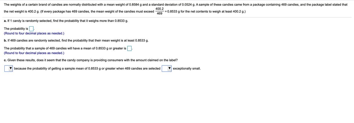 The weights of a certain brand of candies are normally distributed with a mean weight of 0.8584 g and a standard deviation of 0.0524 g. A sample of these candies came from a package containing 469 candies, and the package label stated that
400.2
the net weight is 400.2 g. (If every package has 469 candies, the mean weight of the candies must exceed
469
= 0.8533 g for the net contents to weigh at least 400.2 g.)
a. If 1 candy is randomly selected, find the probability that it weighs more than 0.8533 g.
The probability is:
(Round to four decimal places as needed.)
b. If 469 candies are randomly selected, find the probability that their mean weight is at least 0.8533 g.
The probability that a sample of 469 candies will have a mean of 0.8533 g or greater is
(Round to four decimal places as needed.)
c. Given these results, does it seem that the candy company is providing consumers with the amount claimed on the label?
because the probability of getting a sample mean of 0.8533 g or greater when 469 candies are selected
exceptionally small.
