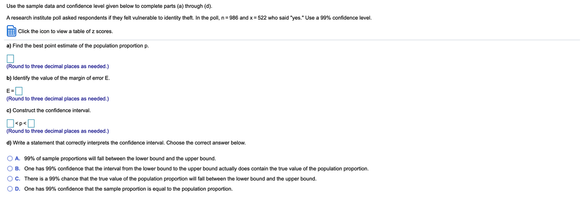 Use the sample data and confidence level given below to complete parts (a) through (d).
A research institute poll asked respondents if they felt vulnerable to identity theft. In the poll, n = 986 and x = 522 who said "yes." Use a 99% confidence level.
Click the icon to view a table of z scores.
a) Find the best point estimate of the population proportion p.
(Round to three decimal places as needed.)
b) Identify the value of the margin of error E.
E =
(Round to three decimal places as needed.)
c) Construct the confidence interval.
]<p<]
(Round to three decimal places as needed.)
d) Write a statement that correctly interprets the confidence interval. Choose the correct answer below.
A. 99% of sample proportions will fall between the lower bound and the upper bound.
B. One has 99% confidence that the interval from the lower bound to the upper bound actually does contain the true value of the population proportion.
O C. There is a 99% chance that the true value of the population proportion will fall between the lower bound and the upper bound.
O D. One has 99% confidence that the sample proportion is equal to the population proportion.
