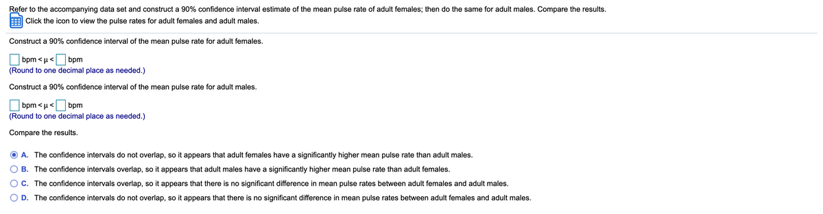 Refer to the accompanying data set and construct a 90% confidence interval estimate of the mean pulse rate of adult females; then do the same for adult males. Compare the results.
Click the icon to view the pulse rates for adult females and adult males.
Construct a 90% confidence interval of the mean pulse rate for adult females.
bpm < µ< bpm
(Round to one decimal place as needed.)
Construct a 90% confidence interval of the mean pulse rate for adult males.
bpm < µ< bpm
(Round to one decimal place as needed.)
Compare the results.
A. The confidence intervals do not overlap, so it appears that adult females have a significantly higher mean pulse rate than adult males.
B. The confidence intervals overlap, so it appears that adult males have a significantly higher mean pulse rate than adult females.
C. The confidence intervals overlap, so it appears that there is no significant difference in mean pulse rates between adult females and adult males.
D. The confidence intervals do not overlap, so it appears that there is no significant difference in mean pulse rates between adult females and adult males.
