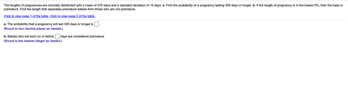 The lengths of pregnancies are normally distributed with a mean of 270 days and a standard deviation of 15 days. a. Find the probability of a pregnancy lasting 309 days or longer. b. If the length of pregnancy is in the lowest 4%, then the baby is
premature. Find the length that separates premature babies from those who are not premature.
Click to view page 1 of the table. Click to view page 2 of the table.
a. The probability that a pregnancy will last 309 days or longer is
(Round to four decimal places as needed.)
b. Babies who are born on or before
days are considered premature.
(Round to the nearest integer as needed.)
