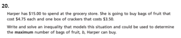 20.
Harper has $15.00 to spend at the grocery store. She is going to buy bags of fruit that
cost $4.75 each and one box of crackers that costs $3.50.
Write and solve an inequality that models this situation and could be used to determine
the maximum number of bags of fruit, b, Harper can buy.
