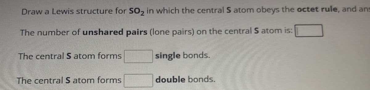 Draw a Lewis structure for SO2 in which the central S atom obeys the octet rule, and ans
The number of unshared pairs (lone pairs) on the central S atom is:
The central S atom forms
single bonds.
The central S atom forms
double bonds.