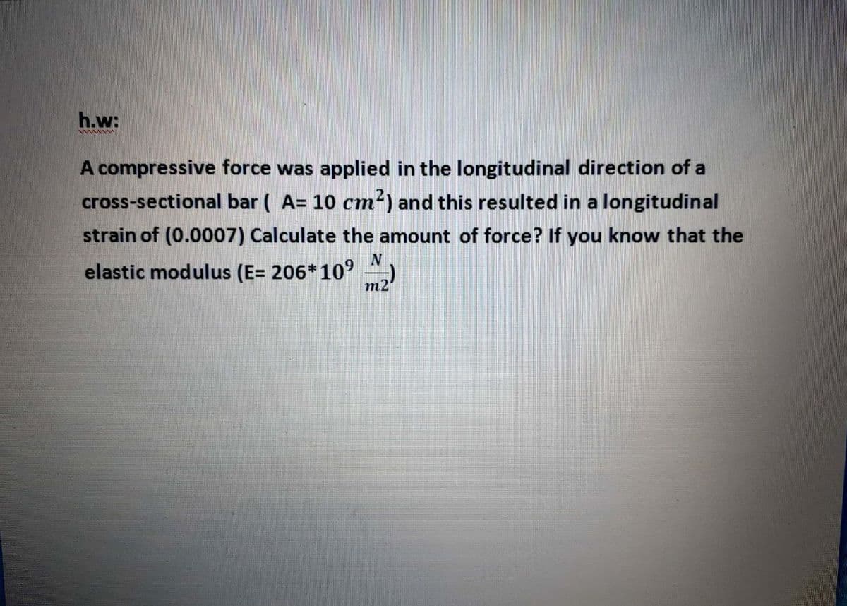 h.w:
A compressive force was applied in the longitudinal direction of a
cross-sectional bar ( A= 10 cm') and this resulted in a longitudinal
strain of (0.0007) Calculate the amount of force? If you know that the
elastic modulus (E= 206*10°
m2
