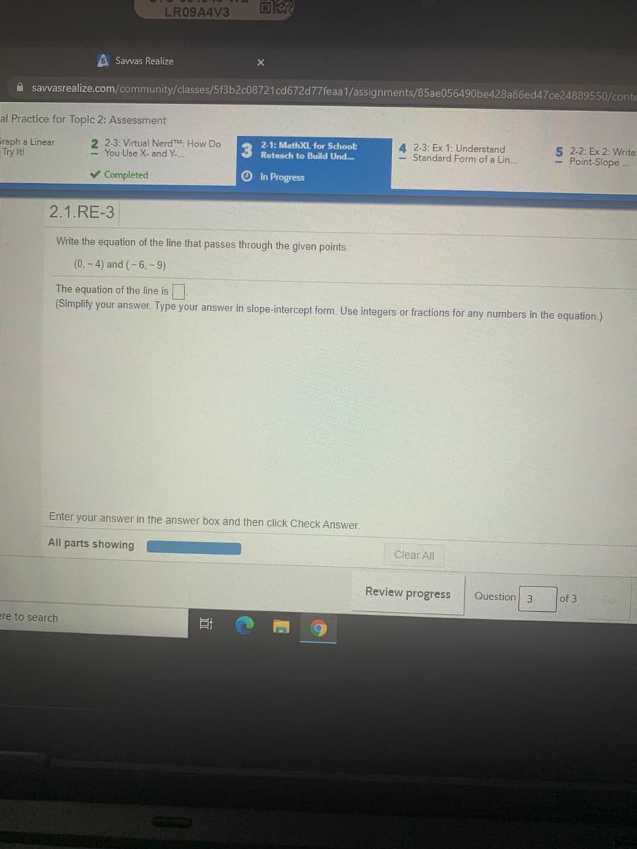 LR09A4V3
S Savvas Realize
A savvasrealize.com/community/classes/5f3b2c08721cd672d77feaa1/assignments/85ae056490be428a86ed47ce24889550/conte
al Practice for Topic 2: Assessment
Graph a Linear
Try It!
2 2-3: Virtual NerdTM. How Do
You Use X- and Y-
2-1: MathXL, for School:
Reteach to Build Und..
4 2-3: Ex 1: Understand
- Standard Form of a Lin..
5 2-2: Ex 2: Write
- Point-Slope.
v Completed
O In Progress
2.1.RE-3
Write the equation of the line that passes through the given points.
(0,- 4) and (-6,- 9)
The equation of the line is
(Simplify your answer. Type your answer in slope-intercept form. Use integers or fractions for any numbers in the equation.)
Enter your answer in the answer box and then click Check Answer
All parts showing
Clear All
Review progress
Question 3
of 3
ere to search
