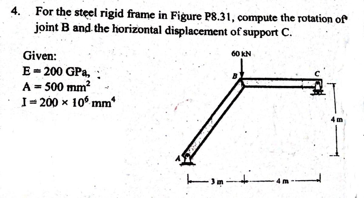 4. For the steel rigid frame in Figure P8.31, compute the rotation of
joint B and the horizontal displacement of support C.
Given:
E = 200 GPa,
A = 500 mm²
I=200 x 10 mm4
3 m
60 kN
4m