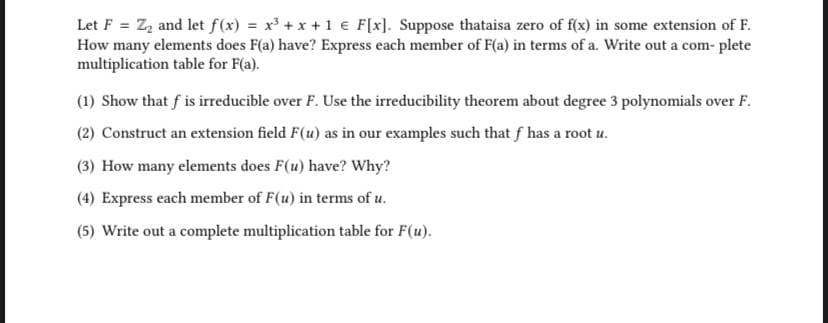 Let F = Z₂ and let f(x) = x³ + x + 1 € F[x]. Suppose thataisa zero of f(x) in some extension of F.
How many elements does F(a) have? Express each member of F(a) in terms of a. Write out a com- plete
multiplication table for F(a).
(1) Show that f is irreducible over F. Use the irreducibility theorem about degree 3 polynomials over F.
(2) Construct an extension field F(u) as in our examples such that f has a root u.
(3) How many elements does F(u) have? Why?
(4) Express each member of F(u) in terms of u.
(5) Write out a complete multiplication table for F(u).