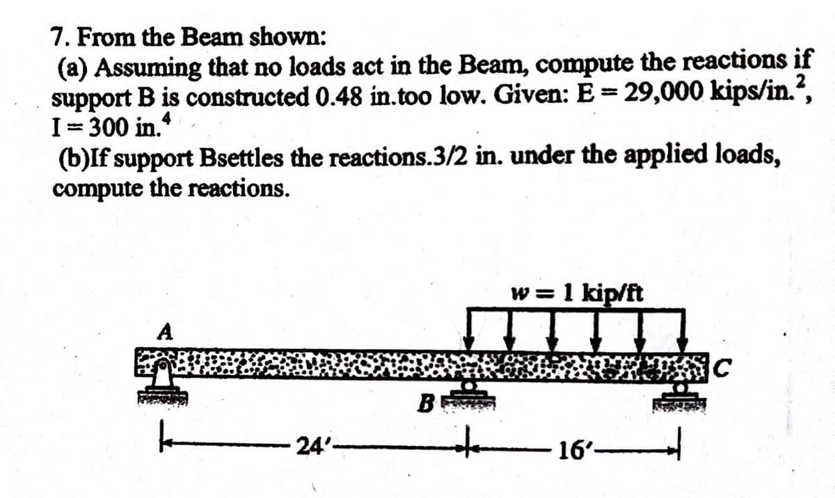 7. From the Beam shown:
(a) Assuming that no loads act in the Beam, compute the reactions if
support B is constructed 0.48 in.too low. Given: E = 29,000 kips/in.²,
I=300 in.4
(b)If support Bsettles the reactions.3/2 in. under the applied loads,
compute the reactions.
A
k
24'-
B
w = 1 kip/ft
16′———————
C