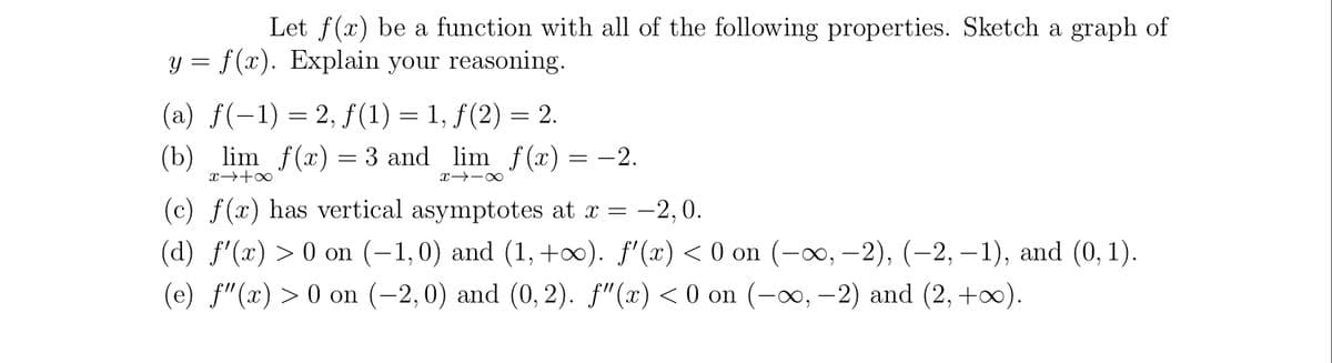 Let f(x) be a function with all of the following properties. Sketch a graph of
y = f(x). Explain your reasoning.
(a) f(-1) = 2, f (1) = 1, f(2) = 2.
(b)
lim f(x) = 3 and lim f(x) = -2.
(c) f(x) has vertical asymptotes at x =
(d) f'(x) > 0 on (-1,0) and (1, +0). f'(x) < 0 on (-∞, –2), (-2, – 1), and (0, 1).
-2, 0.
(e) f"(x) > 0 on (-2,0) and (0, 2). f"(x) < 0 on (-∞, –2) and (2, +0).
