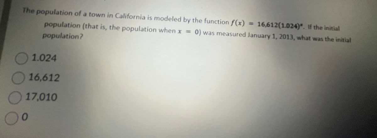 The population of a town in California is modeled by the function f(x) = 16,612(1.024)*. If the initial
population (that is, the population when x = 0) was measured January 1, 2013, what was the initial
population?
1.024
16,612
17,010
0