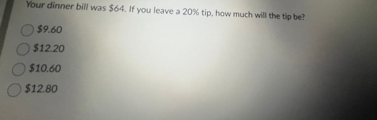 Your dinner bill was $64. If you leave a 20% tip, how much will the tip be?
$9.60
$12.20
$10.60
$12.80