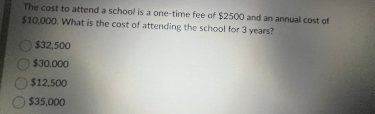 The cost to attend a school is a one-time fee of $2500 and an annual cost of
$10,000. What is the cost of attending the school for 3 years?
$32,500
$30,000
$12,500
$35,000