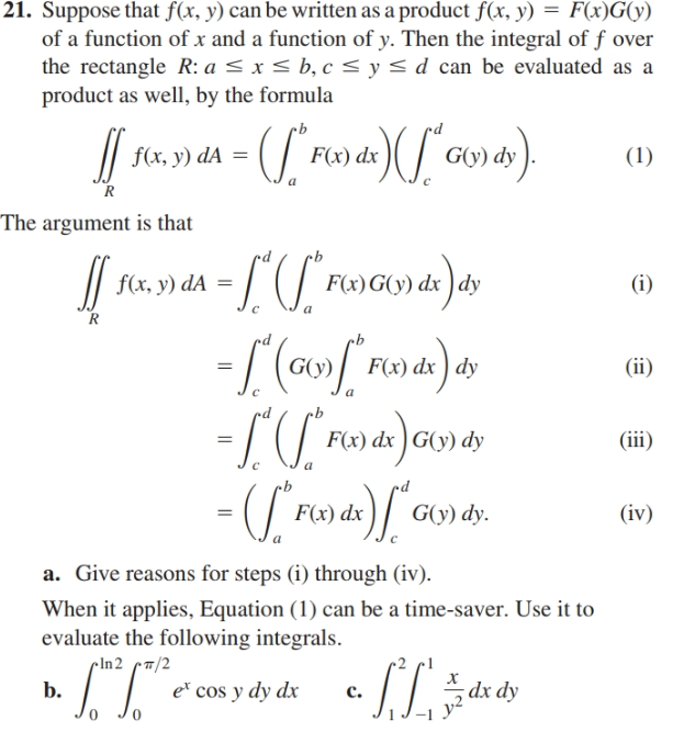 21. Suppose that f(x, y) can be written as a product f(x, y) = F(x)G(y)
of a function of x and a function of y. Then the integral of f over
the rectangle R: a < x < b, c < y< d can be evaluated as a
product as well, by the formula
f(x, y) dA
F(x) dx
G(y) dy ).
(1)
The argument is that
||
f(x, y) dA =
F(x)G(y) dx ) dy
(i)
F(x) dx ) dy
(ii)
F(x) dx ) G(y) dy
(iii)
x)/ Gợ) dy.
F(x) dx
(iv)
a. Give reasons for steps (i) through (iv).
When it applies, Equation (1) can be a time-saver. Use it to
evaluate the following integrals.
cIn2 /2
b.
ГГ
e cos y dy dx
c.
dx dy
