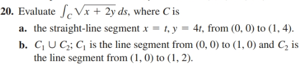 20. Evaluate J Vx + 2y ds, where C is
a. the straight-line segment x = t, y = 4t, from (0, 0) to (1, 4).
b. C U C;; C, is the line segment from (0, 0) to (1, 0) and C, is
the line segment from (1, 0) to (1, 2).
