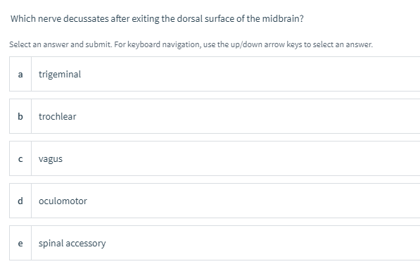 Which nerve decussates after exiting the dorsal surface of the midbrain?
Select an answer and submit. For keyboard navigation, use the up/down arrow keys to select an answer.
a
trigeminal
b
trochlear
vagus
d
oculomotor
spinal accessory
e
