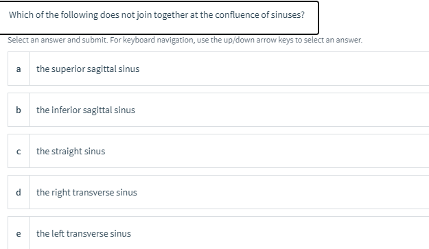 Which of the following does not join together at the confluence of sinuses?
Select an answer and submit. For keyboard navigation, use the up/down arrow keys to select an answer.
a
the superior sagittal sinus
b
the inferior sagittal sinus
the straight sinus
d
the right transverse sinus
the left transverse sinus
