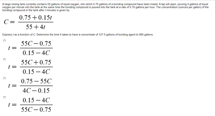 A large mixing tank currently contains 55 gallons of liquid oxygen, into which 0.75 gallons of a bonding compound have been mixed. A tap will open, pouring 4 gallons of liquid
oxygen per minute into the tank at the same time the bonding compound is poured into the tank at a rate of 0.15 gallons per hour. The concentration (ounces per gallon) of the
bonding compound in the tank after t minutes is given by
0.75 +0.15t
C =
55 + 4t
Express t as a function of C. Determine the time it takes to have a concentrate of 127.5 gallons of bonding agent to 885 gallons.
55C– 0.75
t =
0.15 – 4C
55C+0.75
t=
0.15 – 4C
0.75 – 55C
4C– 0.15
0.15 – 4C
t =
55C – 0.75
