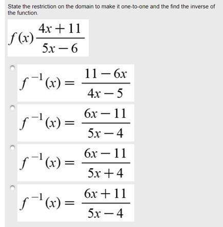 State the restriction on the domain to make it one-to-one and the find the inverse of
the function.
4х + 11
f (x)-
5х —6
11 — 6х
f(x):
(х) —
4х — 5
бх — 11
f(x) =
5х — 4
бх — 11
= (x),_f
5х + 4
бх + 11
'(x) =
5х — 4
