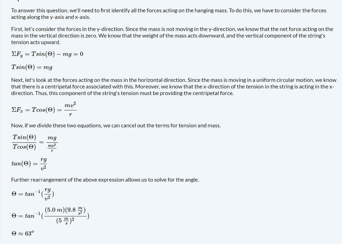 To answer this question, we'll need to first identify all the forces acting on the hanging mass. To do this, we have to consider the forces
acting along the y-axis and x-axis.
First, let's consider the forces in the y-direction. Since the mass is not moving in the y-direction, we know that the net force acting on the
mass in the vertical direction is zero. We know that the weight of the mass acts downward, and the vertical component of the string's
tension acts upward.
ΣFy = Tsin(0) — mg = 0
Tsin(0) = mg
Next, let's look at the forces acting on the mass in the horizontal direction. Since the mass is moving in a uniform circular motion, we know
that there is a centripetal force associated with this. Moreover, we know that the x-direction of the tension in the string is acting in the x-
direction. Thus, this component of the string's tension must be providing the centripetal force.
ΣF = Tcos (0)
tan(Ⓒ)
Now, if we divide these two equations, we can cancel out the terms for tension and mass.
Tsin(e)
Tcos (0)
=
e
rg
v2
= tan¯¹(.
Ꮎ ~ 63°
mv²
mg
mv²
T
Further rearrangement of the above expression allows us to solve for the angle.
rg
= tan -¹ (2)
T
(5.0 m) (9.8m)
(5 m)2