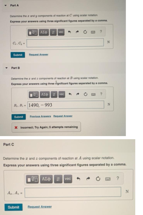 Part A
Determine the z and y components of reaction at C using scalar notation.
Express your answers using three significant figures separated by a comma.
AZO 1 vec
C..C, -
Submit
Request Answer
• Part B
Determine the z and z components of reaction at B using scalar notation.
Express your answers using three dignificant figures separated by a comma.
V AE vec
?
B.. B, = 1490, – 993
Submit
Previous Answers Request Answer
x Incorrect; Try Again; 5 attempts remaining
Part C
Determine the z and z components of reaction at A using scalar notation.
Express your answers using three significant figures separated by a comma.
VAE vec
Az, A =
N
Submit
Request Answer

