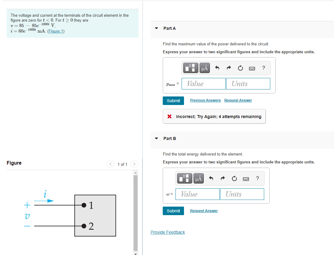 The voltage and current at the terminals of the circuit element in the
figure are zero for t <0. For t> 0 they are
85e 1000t V
v = 85
i = 60e 1000t mA. (Figure 1)
Part A
Find the maximum value of the power delivered to the circuit.
Express your answer to two significant figures and include the appropriate units.
HẢ
Value
Units
Pmax =
Submit
Previous Answers Reguest Answer
X Incorrect; Try Again; 4 attempts remaining
Part B
Find the total energy delivered to the element.
Figure
< 1 of 1 >
Express your answer to two significant figures and include the appropriate units.
?
Value
Units
W =
1
Submit
Request Answer
V
2
Provide Feedback
