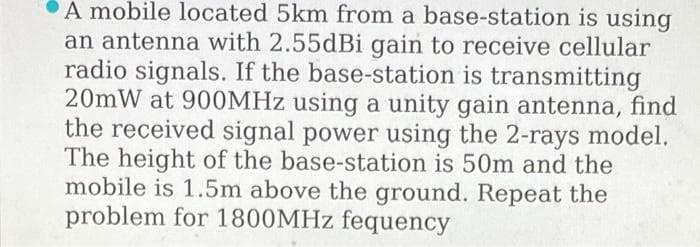 A mobile located 5km from a base-station is using
an antenna with 2.55dBi gain to receive cellular
radio signals. If the base-station is transmitting
20mW at 900MHZ using a unity gain antenna, find
the received signal power using the 2-rays model.
The height of the base-station is 50m and the
mobile is 1.5m above the ground. Repeat the
problem for 1800MHZ fequency
