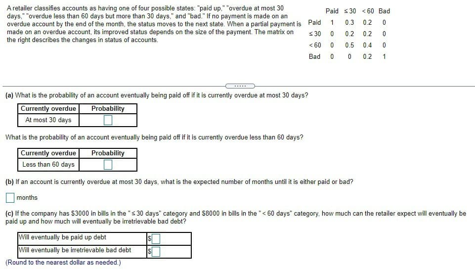 A retailer classifies accounts as having one of four possible states: "paid up," "overdue at most 30
days," "overdue less than 60 days but more than 30 days," and "bad." If no payment is made on an
overdue account by the end of the month, the status moves to the next state. When a partial payment is Paid
made on an overdue account, its improved status depends on the size of the payment. The matrix on
the right describes the changes in status of accounts.
Paid s30 < 60 Bad
0.3 0.2
<30
0.2
0.2
< 60
0.5
0.4
Bad
0.2
1
...
(a) What is the probability of an account eventually being paid off if it is currently overdue at most 30 days?
Currently overdue
Probability
At most 30 days
What is the probability of an account eventually being paid off if it is currently overdue less than 60 days?
Currently overdue
Probability
Less than 60 days
(b) lf an account is currently overdue at most 30 days, what is the expected number of months until it is either paid or bad?
months
(c) If the company has $3000 in bills in the "s 30 days" category and $8000 in bills in the "< 60 days" category, how much can the retailer expect will eventually be
paid up and how much will eventually be irretrievable bad debt?
Will eventually be paid up debt
Will eventually be irretrievable bad debt
(Round to the nearest dollar as needed.)
